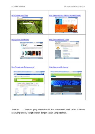 HAZWANI RAHMAN                                                IPG TENGKU AMPUAN AFZAN




http://www.bing.com/                      http://www.mozilla.org/en-US/firefox/new/




http://www.rsfind.com/                    http://www.hellafiles.com/




http://www.searchshared.com/              http://www.rapidrat.com/




Jawapan       : Jawapan yang dinyatakan di atas merupakan hasil carian di laman
sesawang tertentu yang berkaitan dengan soalan yang diberikan.
 