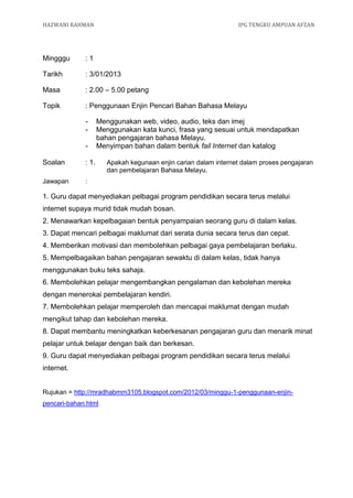 HAZWANI RAHMAN                                                   IPG TENGKU AMPUAN AFZAN




Mingggu      :1

Tarikh       : 3/01/2013

Masa         : 2.00 – 5.00 petang

Topik        : Penggunaan Enjin Pencari Bahan Bahasa Melayu

             -      Menggunakan web, video, audio, teks dan imej
             -      Menggunakan kata kunci, frasa yang sesuai untuk mendapatkan
                    bahan pengajaran bahasa Melayu.
             -      Menyimpan bahan dalam bentuk fail Internet dan katalog

Soalan       : 1.      Apakah kegunaan enjin carian dalam internet dalam proses pengajaran
                       dan pembelajaran Bahasa Melayu.
Jawapan      :

1. Guru dapat menyediakan pelbagai program pendidikan secara terus melalui
internet supaya murid tidak mudah bosan.
2. Menawarkan kepelbagaian bentuk penyampaian seorang guru di dalam kelas.
3. Dapat mencari pelbagai maklumat dari serata dunia secara terus dan cepat.
4. Memberikan motivasi dan membolehkan pelbagai gaya pembelajaran berlaku.
5. Mempelbagaikan bahan pengajaran sewaktu di dalam kelas, tidak hanya
menggunakan buku teks sahaja.
6. Membolehkan pelajar mengembangkan pengalaman dan kebolehan mereka
dengan menerokai pembelajaran kendiri.
7. Membolehkan pelajar memperoleh dan mencapai maklumat dengan mudah
mengikut tahap dan kebolehan mereka.
8. Dapat membantu meningkatkan keberkesanan pengajaran guru dan menarik minat
pelajar untuk belajar dengan baik dan berkesan.
9. Guru dapat menyediakan pelbagai program pendidikan secara terus melalui
internet.


Rujukan = http://mradhabmm3105.blogspot.com/2012/03/minggu-1-penggunaan-enjin-
pencari-bahan.html
 