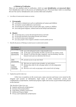 c) Methods of Verification
There are two methods used in verification, which are user identification and processed object.
User identification refers to the process of validating the user. Processed object refers to something
the user has such as identification card, security token and cell phone.
6. List effects of controversial contents on society:
i. Pornography:
 can lead to criminal acts such as exploitation of women and children
 can lead to sexual addiction or perversion
 can develop low moral value towards other men, women or children
 can erode good religious, cultural and social beliefs and behaviour
ii. Slander:
 can develop into a society that disregards honesty and truth
 can develop bad habit of spreading untruths and rumours
 can lead to unnecessary argument
 can cause people to have negative attitudes towards another person
7. Describe the process of filtering to control access to controversial contents
FILTERING
TECHNIQUE
INFO
KEYWORD
BLOCKING
 uses a list of banned words or objectionable terms.
 As the page is downloading, the filter searches for any of these words.
 If found, it will block the page completely, stop downloading block the
banned words and even shut down the browser.
SITE
BLOCKING
 prevents access to any sites listed.
WEB
RATING
SYSTEMS
 Web sites are rated in terms of nudity, sex and violence.
 Ratings done either by the web page author or by the independent
bureau.
 Browsers set to only accept pages with certain levels of ratings.
8. Explain the need for Cyber Law
Cyber Law is needed as in the recent years, many concerns and issues were raised on the
integrity and security of information, legal status of online transactions, privacy and
confidentiality of information, intellectual property rights and security of government data placed
on the Internet.
The Need for Cyber Law are;
 Integrity and Security of Information /
 Security of Government Data /
 Legal Status of Online Transactions
 Intellectual Property Rights
 Privacy and Confidentially of Information
 