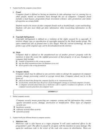 9. Explain briefly the computer crimes below:
i. Fraud:
Computer fraud is defined as having an intention to take advantage over or causing loss to
other people, mainly on monetary basis through the use of computers. Computer fraud
includes e-mail hoaxes, programme fraud, investment schemes, sales promotions and claims
of expertise on certain fields.
Students need to be aware of other computer frauds such as health frauds, scams and hacking.
Students will also most likely get false information while researching information on the
Internet.
ii. Copyright Infringement:
Copyright infringement is defined as a violation of the rights secured by a copyright. It
involves illegal copy or reproduction of copyrights material by the black market group. The
open commercial sale of pirated item is also illegal. With the current technology, the most
perfect copy of the original copy can be downloaded from the internet.
iii. Theft:
Computer theft is defined as the unauthorised use of another person’s property with the
intention to deny the owner the rightful possession of that property or its use. Examples of
computer theft include:
 transfer of payments to the wrong accounts
 tap into data transmission lines on database at no cost
 divert goods to the wrong destination
iv. Compute Attacks:
Computer attack may be defined as any activities taken to disrupt the equipment of computer
systems, change processing control or corrupt stored data. Computer attack can be in the
forms of:
 physical attack that disrupt the computer facility or its transmission lines.
 an electronic attack that uses the power of electromagnetic energy to overload computer circuitry.
 a computer network attack that uses a malicious code to exploit a weakness in software, or in the
computer security practices of a computer user.
1. Define computer security
Computer security means protecting our computer systems and the information they contain
against unwanted access, damage, destruction or modification. Three types of computer
security are:
 hardware security
 software security/data security
 network security
2. Explain briefly the different threats to computer security:
i. Malicious code
Malicious code is also known as a rogue program. It will cause undesired effects in the
programmer’s part. The effect is caused by an agent, with the intention to cause damage. The
agent for malicious code is the writer of the code who causes its distribution. There are
LATIHAN 1.3
 
