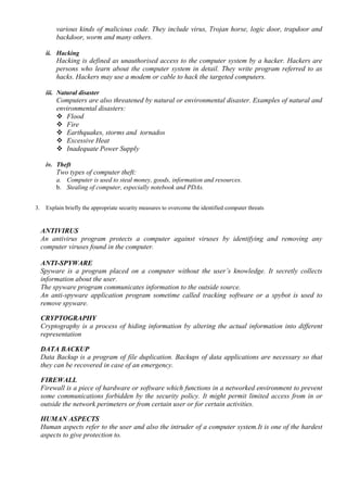 various kinds of malicious code. They include virus, Trojan horse, logic door, trapdoor and
backdoor, worm and many others.
ii. Hacking
Hacking is defined as unauthorised access to the computer system by a hacker. Hackers are
persons who learn about the computer system in detail. They write program referred to as
hacks. Hackers may use a modem or cable to hack the targeted computers.
iii. Natural disaster
Computers are also threatened by natural or environmental disaster. Examples of natural and
environmental disasters:
 Flood
 Fire
 Earthquakes, storms and tornados
 Excessive Heat
 Inadequate Power Supply
iv. Theft
Two types of computer theft:
a. Computer is used to steal money, goods, information and resources.
b. Stealing of computer, especially notebook and PDAs.
3. Explain briefly the appropriate security measures to overcome the identified computer threats
ANTIVIRUS
An antivirus program protects a computer against viruses by identifying and removing any
computer viruses found in the computer.
ANTI-SPYWARE
Spyware is a program placed on a computer without the user’s knowledge. It secretly collects
information about the user.
The spyware program communicates information to the outside source.
An anti-spyware application program sometime called tracking software or a spybot is used to
remove spyware.
CRYPTOGRAPHY
Cryptography is a process of hiding information by altering the actual information into different
representation
DATA BACKUP
Data Backup is a program of file duplication. Backups of data applications are necessary so that
they can be recovered in case of an emergency.
FIREWALL
Firewall is a piece of hardware or software which functions in a networked environment to prevent
some communications forbidden by the security policy. It might permit limited access from in or
outside the network perimeters or from certain user or for certain activities.
HUMAN ASPECTS
Human aspects refer to the user and also the intruder of a computer system.It is one of the hardest
aspects to give protection to.
 