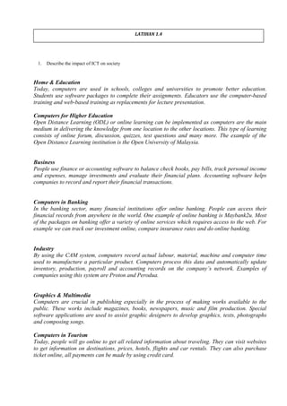 1. Describe the impact of ICT on society
Home & Education
Today, computers are used in schools, colleges and universities to promote better education.
Students use software packages to complete their assignments. Educators use the computer-based
training and web-based training as replacements for lecture presentation.
Computers for Higher Education
Open Distance Learning (ODL) or online learning can be implemented as computers are the main
medium in delivering the knowledge from one location to the other locations. This type of learning
consists of online forum, discussion, quizzes, test questions and many more. The example of the
Open Distance Learning institution is the Open University of Malaysia.
Business
People use finance or accounting software to balance check books, pay bills, track personal income
and expenses, manage investments and evaluate their financial plans. Accounting software helps
companies to record and report their financial transactions.
Computers in Banking
In the banking sector, many financial institutions offer online banking. People can access their
financial records from anywhere in the world. One example of online banking is Maybank2u. Most
of the packages on banking offer a variety of online services which requires access to the web. For
example we can track our investment online, compare insurance rates and do online banking.
Industry
By using the CAM system, computers record actual labour, material, machine and computer time
used to manufacture a particular product. Computers process this data and automatically update
inventory, production, payroll and accounting records on the company’s network. Examples of
companies using this system are Proton and Perodua.
Graphics & Multimedia
Computers are crucial in publishing especially in the process of making works available to the
public. These works include magazines, books, newspapers, music and film production. Special
software applications are used to assist graphic designers to develop graphics, texts, photographs
and composing songs.
Computers in Tourism
Today, people will go online to get all related information about traveling. They can visit websites
to get information on destinations, prices, hotels, flights and car rentals. They can also purchase
ticket online, all payments can be made by using credit card.
LATIHAN 1.4
 