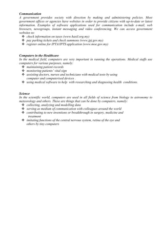 Communication
A government provides society with direction by making and administering policies. Most
government offices or agencies have websites in order to provide citizens with up-to-date or latest
information. Examples of software applications used for communication include e-mail, web
browsers, newsgroups, instant messaging and video conferencing. We can access government
websites to:
 check information on taxes (www.hasil.org.my)
 pay parking tickets and check summons (www.jpj.gov.my)
 register online for IPTA/IPTS application (www.moe.gov.my)
Computers in the Healthcare
In the medical field, computers are very important in running the operations. Medical staffs use
computers for various purposes, namely:
 maintaining patient records
 monitoring patients’ vital sign
 assisting doctors, nurses and technicians with medical tests by using
computer and computerised devices .
 using medical software to help with researching and diagnosing health conditions.
Science
In the scientific world, computers are used in all fields of science from biology to astronomy to
meteorology and others. These are things that can be done by computers, namely:
 collecting, analyzing and modelling data
 serving as medium of communication with colleagues around the world
 contributing to new inventions or breakthrough in surgery, medicine and
treatment
 imitating functions of the central nervous system, retina of the eye and
others by tiny computers
 