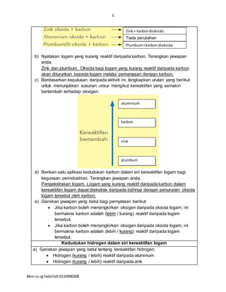 5
Bbm sc.cg fadzillah.0133990208
b) Nyatakan logam yang kurang reaktif daripada karbon. Terangkan jawapan
anda.
Zink dan plumbum. Oksida bagi logam yang kurang reaktif daripada karbon
akan diturunkan kepada logam melalui pemanasan dengan karbon.
c) Berdasarkan keputusan daripada aktiviti ini, lengkapkan urutan yang berikut
untuk menunjukkan susunan unsur mengikut kereaktifan yang semakin
bertambah terhadap oksigen.
d) Berikan satu aplikasi kedudukan karbon dalam siri kereaktifan logam bagi
kegunaan perindustrian. Terangkan jawapan anda.
Pengekstrakan logam. Logam yang kurang reaktif daripada karbon dalam
kereaktifan logam dapat diekstrak daripada bijihnya dengan penurunan oksida
logam tersebut oleh karbon.
e) Gariskan jawapan yang betul bagi pernyataan berikut:
 Jika karbon boleh menyingkirkan oksigen daripada oksida logam, ini
bermakna karbon adalah (lebih / kurang) reaktif daripada logam
tersebut.
 Jika karbon boleh menyingkirkan oksigen daripada oksida logam, ini
bermakna karbon adalah (lebih / kurang) reaktif daripada logam
tersebut.
Kedudukan hidrogen dalam siri kereaktifan logam
a) Gariskan jawapan yang betul tentang kereaktifan hidrogen.
 Hidrogen (kurang / lebih) reaktif daripada aluminium
 Hidrogen (kurang / lebih) reaktif daripada zink
Zink+ karbondioksida
Tiada perubahan
Plumbum+karbon dioksida
aluminium
karbon
zink
plumbum
 