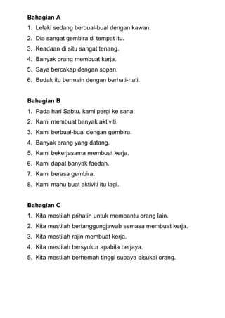 Bahagian A
1. Lelaki sedang berbual-bual dengan kawan.
2. Dia sangat gembira di tempat itu.
3. Keadaan di situ sangat tenang.
4. Banyak orang membuat kerja.
5. Saya bercakap dengan sopan.
6. Budak itu bermain dengan berhati-hati.
Bahagian B
1. Pada hari Sabtu, kami pergi ke sana.
2. Kami membuat banyak aktiviti.
3. Kami berbual-bual dengan gembira.
4. Banyak orang yang datang.
5. Kami bekerjasama membuat kerja.
6. Kami dapat banyak faedah.
7. Kami berasa gembira.
8. Kami mahu buat aktiviti itu lagi.
Bahagian C
1. Kita mestilah prihatin untuk membantu orang lain.
2. Kita mestilah bertanggungjawab semasa membuat kerja.
3. Kita mestilah rajin membuat kerja.
4. Kita mestilah bersyukur apabila berjaya.
5. Kita mestilah berhemah tinggi supaya disukai orang.
 