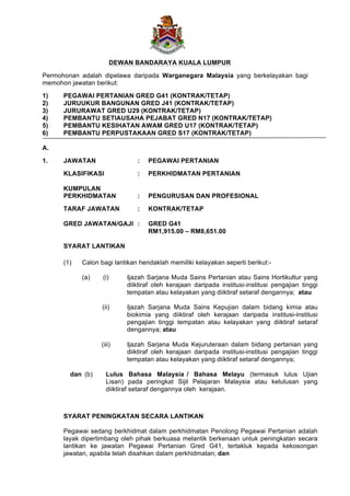 DEWAN BANDARAYA KUALA LUMPUR
Permohonan adalah dipelawa daripada Warganegara Malaysia yang berkelayakan bagi
memohon jawatan berikut:
1) PEGAWAI PERTANIAN GRED G41 (KONTRAK/TETAP)
2) JURUUKUR BANGUNAN GRED J41 (KONTRAK/TETAP)
3) JURURAWAT GRED U29 (KONTRAK/TETAP)
4) PEMBANTU SETIAUSAHA PEJABAT GRED N17 (KONTRAK/TETAP)
5) PEMBANTU KESIHATAN AWAM GRED U17 (KONTRAK/TETAP)
6) PEMBANTU PERPUSTAKAAN GRED S17 (KONTRAK/TETAP)
A.
1. JAWATAN : PEGAWAI PERTANIAN
KLASIFIKASI : PERKHIDMATAN PERTANIAN
KUMPULAN
PERKHIDMATAN : PENGURUSAN DAN PROFESIONAL
TARAF JAWATAN : KONTRAK/TETAP
GRED JAWATAN/GAJI : GRED G41
RM1,915.00 – RM8,651.00
SYARAT LANTIKAN
(1) Calon bagi lantikan hendaklah memiliki kelayakan seperti berikut:-
(a) (i) Ijazah Sarjana Muda Sains Pertanian atau Sains Hortikultur yang
diiktiraf oleh kerajaan daripada institusi-institusi pengajian tinggi
tempatan atau kelayakan yang diiktiraf setaraf dengannya; atau
(ii) Ijazah Sarjana Muda Sains Kepujian dalam bidang kimia atau
biokimia yang diiktiraf oleh kerajaan daripada institusi-institusi
pengajian tinggi tempatan atau kelayakan yang diiktiraf setaraf
dengannya; atau
(iii) Ijazah Sarjana Muda Kejuruteraan dalam bidang pertanian yang
diiktiraf oleh kerajaan daripada institusi-institusi pengajian tinggi
tempatan atau kelayakan yang diiktiraf setaraf dengannya;
dan (b) Lulus Bahasa Malaysia / Bahasa Melayu (termasuk lulus Ujian
Lisan) pada peringkat Sijil Pelajaran Malaysia atau kelulusan yang
diiktiraf setaraf dengannya oleh kerajaan.
SYARAT PENINGKATAN SECARA LANTIKAN
Pegawai sedang berkhidmat dalam perkhidmatan Penolong Pegawai Pertanian adalah
layak dipertimbang oleh pihak berkuasa melantik berkenaan untuk peningkatan secara
lantikan ke jawatan Pegawai Pertanian Gred G41, tertakluk kepada kekosongan
jawatan, apabila telah disahkan dalam perkhidmatan; dan
 
