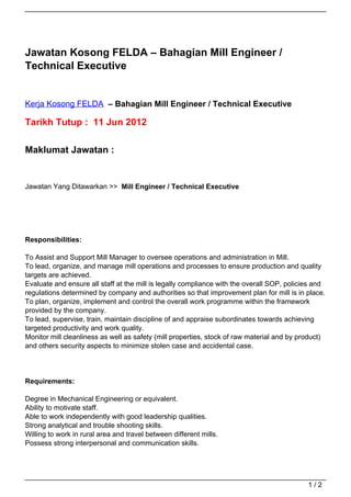 Jawatan Kosong FELDA – Bahagian Mill Engineer /
Technical Executive


Kerja Kosong FELDA – Bahagian Mill Engineer / Technical Executive

Tarikh Tutup : 11 Jun 2012

Maklumat Jawatan :


Jawatan Yang Ditawarkan >> Mill Engineer / Technical Executive




Responsibilities:

To Assist and Support Mill Manager to oversee operations and administration in Mill.
To lead, organize, and manage mill operations and processes to ensure production and quality
targets are achieved.
Evaluate and ensure all staff at the mill is legally compliance with the overall SOP, policies and
regulations determined by company and authorities so that improvement plan for mill is in place.
To plan, organize, implement and control the overall work programme within the framework
provided by the company.
To lead, supervise, train, maintain discipline of and appraise subordinates towards achieving
targeted productivity and work quality.
Monitor mill cleanliness as well as safety (mill properties, stock of raw material and by product)
and others security aspects to minimize stolen case and accidental case.




Requirements:

Degree in Mechanical Engineering or equivalent.
Ability to motivate staff.
Able to work independently with good leadership qualities.
Strong analytical and trouble shooting skills.
Willing to work in rural area and travel between different mills.
Possess strong interpersonal and communication skills.




                                                                                            1/2
 
