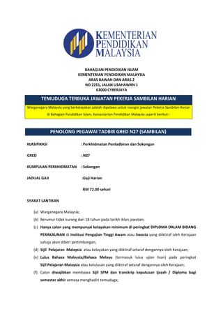 TEMUDUGA TERBUKA JAWATAN PEKERJA SAMBILAN HARIAN
Warganegara Malaysia yang berkelayakan adalah dipelawa untuk mengisi jawatan Pekerja Sambilan Harian
di Bahagian Pendidikan Islam, Kementerian Pendidikan Malaysia seperti berikut:-
KLASIFIKASI : Perkhidmatan Pentadbiran dan Sokongan
GRED : N27
KUMPULAN PERKHIDMATAN : Sokongan
JADUAL GAJI :Gaji Harian
RM 72.00 sehari
SYARAT LANTIKAN
(a) Warganegara Malaysia;
(b) Berumur tidak kurang dari 18 tahun pada tarikh iklan jawatan;
(c) Hanya calon yang mempunyai kelayakan minimum di peringkat DIPLOMA DALAM BIDANG
PERAKAUNAN di Institusi Pengajian Tinggi Awam atau Swasta yang diiktiraf oleh Kerajaan
sahaja akan diberi pertimbangan;
(d) Sijil Pelajaran Malaysia atau kelayakan yang diiktiraf setaraf dengannya oleh Kerajaan;
(e) Lulus Bahasa Malaysia/Bahasa Melayu (termasuk lulus ujian lisan) pada peringkat
Sijil Pelajaran Malaysia atau kelulusan yang diiktiraf setaraf dengannya oleh Kerajaan;
(f) Calon diwajibkan membawa Sijil SPM dan transkrip keputusan Ijazah / Diploma bagi
semester akhir semasa menghadiri temuduga;
PENOLONG PEGAWAI TADBIR GRED N27 (SAMBILAN)
BAHAGIAN PENDIDIKAN ISLAM
KEMENTERIAN PENDIDIKAN MALAYSIA
ARAS BAWAH DAN ARAS 2
NO 2251, JALAN USAHAWAN 1
63000 CYBERJAYA
 