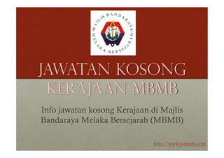 Jawatan Kosong 
Kerajaan MBMB 
Info jawatan kosong Kerajaan di Majlis 
Bandaraya Melaka Bersejarah (MBMB) 
http://www.jomjobs.com 
 