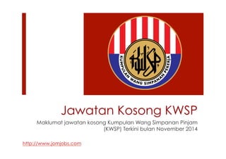 Jawatan Kosong KWSP 
Maklumat jawatan kosong Kumpulan Wang Simpanan Pinjam 
(KWSP) Terkini bulan November 2014 
http://www.jomjobs.com 
 