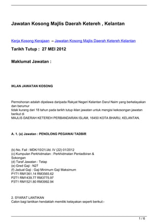 Jawatan Kosong Majlis Daerah Ketereh , Kelantan


Kerja Kosong Kerajaan – Jawatan Kosong Majlis Daerah Ketereh Kelantan

Tarikh Tutup : 27 MEI 2012

Maklumat Jawatan :




IKLAN JAWATAN KOSONG



Permohonan adalah dipelawa daripada Rakyat Negeri Kelantan Darul Naim yang berkelayakan
dan berumur
tidak kurang dari 18 tahun pada tarikh tutup iklan jawatan untuk mengisi kekosongan jawatan
berikut di
MAJLIS DAERAH KETEREH PERBANDARAN ISLAM, 16450 KOTA BHARU, KELANTAN.




A. 1. (a) Jawatan : PENOLONG PEGAWAI TADBIR



(b) No. Fail : MDK/10/21/Jld. IV (22) 01/2012
(c) Kumpulan Perkhidmatan : Perkhidmatan Pentadbiran &
Sokongan
(d) Taraf Jawatan : Tetap
(e) Gred Gaji : N27
(f) Jadual Gaji : Gaji Minimum Gaji Maksimum
P1T1 RM1361.14 RM3565.62
P2T1 RM1439.77 RM3775.97
P3T1 RM1521.80 RM3992.94




2. SYARAT LANTIKAN
Calon bagi lantikan hendaklah memiliki kelayakan seperti berikut:-




                                                                                      1/6
 