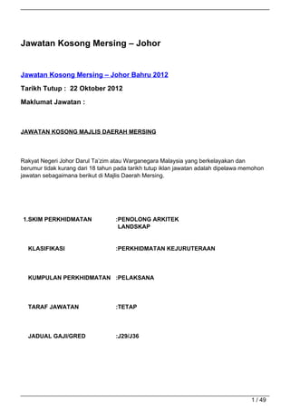 Jawatan Kosong Mersing – Johor


Jawatan Kosong Mersing – Johor Bahru 2012

Tarikh Tutup : 22 Oktober 2012

Maklumat Jawatan :



JAWATAN KOSONG MAJLIS DAERAH MERSING



Rakyat Negeri Johor Darul Ta’zim atau Warganegara Malaysia yang berkelayakan dan
berumur tidak kurang dari 18 tahun pada tarikh tutup iklan jawatan adalah dipelawa memohon
jawatan sebagaimana berikut di Majlis Daerah Mersing.




1.SKIM PERKHIDMATAN                :PENOLONG ARKITEK
                                    LANDSKAP


  KLASIFIKASI                      :PERKHIDMATAN KEJURUTERAAN




  KUMPULAN PERKHIDMATAN :PELAKSANA



  TARAF JAWATAN                    :TETAP




  JADUAL GAJI/GRED                 :J29/J36




                                                                                     1 / 49
 