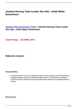Jawatan Kosong Team Leader Alor Star , Indah Water
Konsortium




Jawatan Kosong Kerajaan Terkini –Jawatan Kosong Team Leader
Alor Star , Indah Water Konsortium




Tarikh Tutup : 29 APRIL 2012




Maklumat Jawatan :




Responsibilities:

       To lead the team to carry out operational duties on the operations and maintenance of
       sewage treatment plants and network pumping stations in accordance to operation
       instructions task to achieve the required performance standards and targeted levels of
       service.




Requirements:




                                                                                         1/3
 