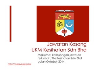 Jawatan Kosong 
UKM Kesihatan Sdn Bhd 
Maklumat kekosongan jawatan 
terkini di UKM Kesihatan Sdn Bhd 
bulan Oktober 2014. 
http://malaysiajobs.biz 
 
