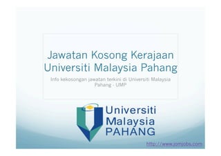 Jawatan Kosong Kerajaan 
Universiti Malaysia Pahang 
Info kekosongan jawatan terkini di Universiti Malaysia 
Pahang - UMP 
http://www.jomjobs.com 
 
