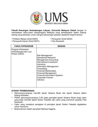 Fakulti Kewangan Antarabangsa Labuan, Universiti Malaysia Sabah dengan ini
mempelawa calon-calon Warganegara Malaysia yang berkelayakan dalam bidang-
bidang yang berkaitan untuk mengisi kekosongan jawatan akademik seperti berikut:
• Profesor Madya (Gred DS53) • Pensyarah (Gred DS45)
• Pensyarah Kanan (Gred DS51) • Felo Siswazah
FAKULTI/PROGRAM BIDANG
Program Perbankan
Antarabangsa dan Luar
Pesisir (HE20)
Risk Management
Operational Research
Management Accounting
International Investment
Insurance
Information Management
Forecasting
Financial Mathematics
Financial Management
Financial Information Systems
Corporate Finance
Calculus
SYARAT PERMOHONAN:
• Sekurang-kurangnya memiliki Ijazah Sarjana Muda dan Ijazah Sarjana dalam
bidang berkaitan.
• PNGK sekurang-kurangnya 3.40 pada peringkat Ijazah Sarjana Muda (bagi calon
yang tidak memiliki Ijazah Doktor Falsafah dan calon yang memohon jawatan Felo
Siswazah.
• Calon yang mengikuti pengajian di peringkat Ijazah Doktor Falsafah digalakkan
untuk memohon.
• Berkemahiran dalam penulisan Bahasa Inggeris.
 