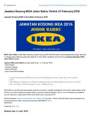 jobsjohor.com http://www.jobsjohor.com/2016/01/jawatan-kosong-ikea-johor-bahru-terkini.html
Jawatan Kosong IKEA Johor Bahru Terkini 21 February 2016
Jawatan Kosong IKEA Johor Bahru February 2016
IKEA Johor Bahru sekali lagi membuka jawatan kosong IKEA JB 2016 terkini untuk pelbagai kekosongan dibawah
ni. Warganegara Malaysia yang bermastautin di Johor Bahru dipelawa untuk memohon peluang pekerjaan IKEA
Johor Bahru seperti:
Jawatan IKEA Johor Bahru dengan tarikh tutup : 21 Februari 2016.
- Shop Keeper
- Graphic Designer
- Interior Designer
- Store Visual Merchandiser.
Swedish furniture giant IKEA plans to open its third Malaysian store in Johor Baru in the next two
years.
IKEA Malaysia, Singapore and Thailand managing director Christian Rojkjaer said, however, that the
plan was still at a preliminary stage. source : thestar.com.my
IKEA offers an exciting and empowering work environment in a global marketplace. And as the world’s leader at life
at home, you have exceptional opportunities to grow and develop together with us. If you interested and qualified,
you are welcome to apply above IKEA Johor Bahru jobs vacancies 2016.
Berminat dengan jawatan kosong IKEA Johor Bahru 2016 kat atas ? Untuk maklumat lanjut syarat kelayakan dan
cara permohonan online, sila layari laman web JOBSTREET disini.
Sponsored
Posted by Johor Job
Related Jobs in Johor 2016 :
 