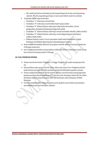 PANDUAN PENGURUSAN SEKOLAH 2017
o Sila ambil perhatian terhadap murid yang datang lewat dan murid ponteng
sekolah. Murid yang datang selepas 2 jam masih dikira hadir ke sekolah.
• Tandakan BJKM seperti berikut:
o Tandakan “/” sekiranya murid hadir.
o Tandakan “O” sekiranya murid tidak hadir tanpa sebab.
o Tandakan “S” dalam bulatan sekiranya tidak hadir bersebab. ( Surat
pengesahan daripada ibubapa/penjaga/sijil sakit)
o Tandakan “L” dalam bulatan sekiranya murid mewakili sekolah. (dikira hadir)
o Tandakan “G” dalam bulatan sekiranya murid digantung persekolahan
( dikira tidak hadir)
o Elakkan budaya comot. Cecair pemadam tidak boleh digunakan. Segala
kesilapan hendaklah dipotong dan ditandatangani ringkas.
• Semua BJKM hendaklah dihantar ke pejabat sekolah selewat-lewatnya pada jam
9.00 pagi setiap hari.
• Guru tingkatan perlukan memasukkan maklumat dalam e-kehadiran pada setiap
hari selewat-lewatnya pukul 9.00 pagi.
18. FAIL PERIBADI MURID.
• Semua murid dari kelas Tingkatan 1 hingga Tingkatan 5 wajib mempunyai fail
ini.
• Sila pastikan nama penuh murid, kelas, tahun dan nama Guru Tingkatan ditulis
pada helaian pertama fail. Sila pastikan setiap fail dilekatkan gambar pelajar.
• Semua maklumat peribadi murid seperti salinan surat beranak, kad pengenalan
keputusan Peperiksaan Dalaman, PT3 dan lain-lain disimpan dalam fail ini. Buku
Kesihatan murid yang diuruskan oleh AJK Kesihatan akan disimpan di Bilik
Rawatan.
• Fail ini hendaklah diserahkan kepada murid apabila murid telah menamatkan
persekolahannya atau bertukar sekolah.
SEKOLAH MENENGAH AGAMA REPAH TAMPIN/HEM/SMARTNFT5001/2017
 