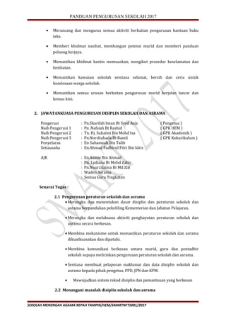 PANDUAN PENGURUSAN SEKOLAH 2017
• Merancang dan mengurus semua aktiviti berkaitan pengurusan bantuan buku
teks.
• Memberi khidmat nasihat, membangun potensi murid dan memberi panduan
peluang kerjaya.
• Memastikan khidmat kantin memuaskan, mengikut prosedur keselamatan dan
kesihatan.
• Memastikan kawasan sekolah sentiasa selamat, bersih dan ceria untuk
keselesaan warga sekolah.
• Memastikan semua urusan berkaitan pengurusan murid berjalan lancar dan
kemas kini.
2. JAWATANKUASA PENGURUSAN DISIPLIN SEKOLAH DAN ASRAMA
Pengerusi : Pn.Sharifah Intan Bt Syed Aziz ( Pengetua )
Naib Pengerusi 1 : Pn .Nafsiah Bt Rashid ( GPK HEM )
Naib Pengerusi 2 : Tn. Hj. Suhaimi Bin Mohd Isa ( GPK Akademik )
Naib Pengerusi 3 : Pn.Norshuhada Bt Ramli ( GPK Kokurikulum )
Penyelaras : En Suhamzah Bin Talib
Setiausaha : En.Ahmad Fadhirul Fitri Bin Idris
AJK : En.Azmie Bin Ahmad
: Pn. Lydiana Bt Mohd Zabir
: Pn.Nuurzilaima Bt Md Zin
: Waden Asrama
: Semua Guru Tingkatan
Senarai Tugas :
2.1 Pengurusan peraturan sekolah dan asrama
• Merangka dan menentukan dasar disiplin dan peraturan sekolah dan
asrama berpandukan pekeliling Kementerian dan Jabatan Pelajaran.
• Merangka dan melaksana aktiviti penghayatan peraturan sekolah dan
asrama secara berkesan.
• Membina mekanisme untuk memastikan peraturan sekolah dan asrama
dikuatkuasakan dan dipatuhi.
• Membina komunikasi berkesan antara murid, guru dan pentadbir
sekolah supaya melicinkan pengurusan peraturan sekolah dan asrama.
• Sentiasa membuat pelaporan maklumat dan data disiplin sekolah dan
asrama kepada pihak pengetua, PPD, JPN dan KPM.
• Mewujudkan sistem rekod disiplin dan pemantauan yang berkesan
2.2 Menangani masalah disiplin sekolah dan asrama
SEKOLAH MENENGAH AGAMA REPAH TAMPIN/HEM/SMARTNFT5001/2017
 