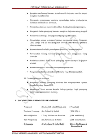PANDUAN PENGURUSAN SEKOLAH 2017
• Mengedarkan borang biasiswa kepada murid tingkatan satu dan empat
mengikut masa tawaran.
• Menyemak permohonan biasiswa, menentukan tarikh penghantaran,
membuat penilaian dan perakuan.
• Memastikan bantuan biasiswa dibankkan dan diagihkan dengan segera.
• Menyemak daftar pemegang biasiswa mengikut tingkatan setiap penggal.
• Memberitahu ibubapa /penjaga murid yang dapat biasiswa.
• Menentukan semua pemegang biasiswa mempunyai Akaun Simpanan
GIRO (tanpa kad) di Bank Simpanan sebelum akhir bulan September
tahun semasa.
• Menentukan daftar buku/rekod penerimaan cek/baucer di pejabat
• Mewujudkan borang kawalan pengeluaran dan penggunaan wang
biasiswa.
• Memastikan semua buku akaun pemegang bisiswa disimpan di pejabat
sekolah.
• Menentukan semua dokumen disimpan dengan selamat.
• Menguruskan bantuan kepada murid-murid yang ditimpa musibah.
5.2 Prestasi pemegang biasiswa
• Menyemak prestasi pemegang biasiswa dan menyampaikan laporan
kepada Penolong Kanan HEM.
• Menghantar surat amaran kepada ibubapa/penjaga bagi pemegang
biasiswa yang prestasinya merosot.
•
6. JAWATANKUASA BIMBINGAN DAN KAUNSELING
Pengerusi : Pn.Sharifah Intan Bt Syed Aziz ( Pengetua )
Timbalan Pengerusi : Pn .Nafsiah Bt Rashid ( GPK HEM )
Naib Pengerusi 1 : Tn. Hj. Suhaimi Bin Mohd Isa ( GPK Akademik )
Naib Pengerusi 2 : Pn.Norshuhada Bt Ramli ( GPK Kokurikulum )
Setiausaha : Pn. Lydiana Bt Mohd Zabir ( Guru Bimbingan &
Kaunseling )
SEKOLAH MENENGAH AGAMA REPAH TAMPIN/HEM/SMARTNFT5001/2017
 