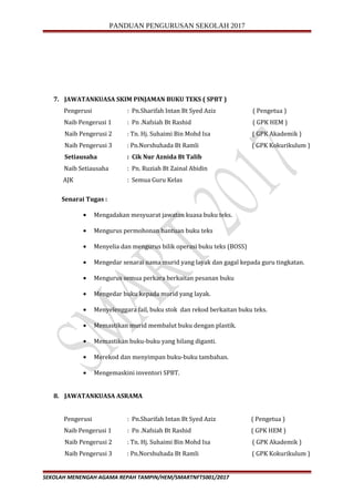 PANDUAN PENGURUSAN SEKOLAH 2017
7. JAWATANKUASA SKIM PINJAMAN BUKU TEKS ( SPBT )
Pengerusi : Pn.Sharifah Intan Bt Syed Aziz ( Pengetua )
Naib Pengerusi 1 : Pn .Nafsiah Bt Rashid ( GPK HEM )
Naib Pengerusi 2 : Tn. Hj. Suhaimi Bin Mohd Isa ( GPK Akademik )
Naib Pengerusi 3 : Pn.Norshuhada Bt Ramli ( GPK Kokurikulum )
Setiausaha : Cik Nur Aznida Bt Talib
Naib Setiausaha : Pn. Ruziah Bt Zainal Abidin
AJK : Semua Guru Kelas
Senarai Tugas :
• Mengadakan mesyuarat jawatan kuasa buku teks.
• Mengurus permohonan bantuan buku teks
• Menyelia dan mengurus bilik operasi buku teks (BOSS)
• Mengedar senarai nama murid yang layak dan gagal kepada guru tingkatan.
• Mengurus semua perkara berkaitan pesanan buku
• Mengedar buku kepada murid yang layak.
• Menyelenggara fail, buku stok dan rekod berkaitan buku teks.
• Memastikan murid membalut buku dengan plastik.
• Memastikan buku-buku yang hilang diganti.
• Merekod dan menyimpan buku-buku tambahan.
• Mengemaskini inventori SPBT.
8. JAWATANKUASA ASRAMA
Pengerusi : Pn.Sharifah Intan Bt Syed Aziz ( Pengetua )
Naib Pengerusi 1 : Pn .Nafsiah Bt Rashid ( GPK HEM )
Naib Pengerusi 2 : Tn. Hj. Suhaimi Bin Mohd Isa ( GPK Akademik )
Naib Pengerusi 3 : Pn.Norshuhada Bt Ramli ( GPK Kokurikulum )
SEKOLAH MENENGAH AGAMA REPAH TAMPIN/HEM/SMARTNFT5001/2017
 