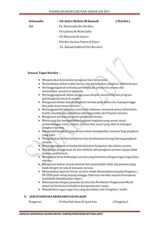 PANDUAN PENGURUSAN SEKOLAH 2017
Setiausaha : Cik Amira Shahira Bt Kamsah ( Warden )
AJK : En. Kamarudin Bin Ibrahim
: Pn Lydiana Bt Mohd Zabir
: Cik Maisarah Bt Samuri
: Warden Asrama Putera & Puteri
: En. Ahmad Fadhirul Fitri Bin Idris
Senarai Tugas Warden :
• Menguruskan kemasukan penghuni baru ke asrama.
• Menyediakan jadual waktu harian dan menentukan penghuni mematuhinya.
• Bertanggungjawab terhadap perlaksanaan peraturan asrama dan
memastikan peraturan dipatuhi.
• Bertanggungjawab dalam pengurusan disiplin, kaunseling dan program
pembangunan insan di asrama.
• Mengawasi keluar masuk penghuni asrama pada masa cuti, hujung minggu
dan pada masa-masa tertentu.
• Bertanggujawab terhadap semua hal makanan, termasuk menu, kebersihan,
kualiti, kuantiti dan spesifikasi sekiranya tidak ada Penyelia Asrama.
• Mengawasi prestasi pelajaran penghuni asrama.
• Merancang dan mengelolakan kegiatan-kegiatan yang sesuai untuk
perkembangan emosi, rohani, jasmani dan sosial yang sihat di kalangan
penghuni asrama.
• Mengambil tindakan yang sesuai untuk mendapatkan rawatan bagi penghuni
yang sakit.
• Mengelolakan latihan kebakaran dan keselamatan barang-barang penghuni
asrama.
• Bertanggungjawab terhadap keselamatan bangunan dan alatan asrama.
• Mengawasi penggunaan air dan elektrik oleh penghuni asrama supaya tidak
berlaku pembaziran.
• Mengawasi kerja kakitangan asrama yang berkaitan dengan tugas-tugas khas
warden.
• Mengawasi keluar masuk pelawat dan memastikan tidak ada pelawat yang
tidak diingini berada di kawasan asrama.
• Menyediakan laporan harian asrama untuk dikemukakan kepada Pengetua /
PK HEM pada setiap hujung minggu. Sekiranya berlaku sesuatu kecemasan
hendaklah dimaklumkan segera.
• Bekerjasarna dengan penyelia asrama dan Pernbantu Pengurusan Murid
dalam hal berkaitan kebajikan dan pembinaan insani.
• Menjalankan tugas-tugas lain yang diarahkan oleh Pengetua / wakil.
9. JAWATANKUASA KESELAMATAN PELAJAR
Pengerusi : Pn.Sharifah Intan Bt Syed Aziz ( Pengetua )
SEKOLAH MENENGAH AGAMA REPAH TAMPIN/HEM/SMARTNFT5001/2017
 
