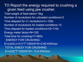 TO Report the energy required to crushing a given feed using jaw crusher. Total weight of feed taken= 5kg Number of revolutions for unloaded conditions=2 Time elapsed for n1 revolutions=t 1= 120s Number of revolutions for loaded conditions =2 Time elapsed for loaded conditions=t2=110s Energy meter factor=N=120 Total time for crushing=T=360s ENERGY FOR CRUSHING : E=(n2/t2-n1/t1)*T*1000/N*W=0.90 KWh/ton  TOTAL ENEGY FOR CRUSHING E=n2/t2*T*1000/N*W= 10.9 KWh/ton 