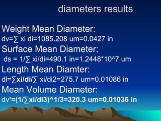 diameters results Weight Mean Diameter: dv= ∑  xi di=1085.208 um=0.0427 in Surface Mean Diameter: ds = 1/ ∑  xi/di=490.1 in=1.2448*10^7 um Length Mean Diamter: dl= ∑xi/di/∑  xi/di2=275.7 um=0.01086 in  Mean Volume Diameter: dv ‘=(1/∑xi/di3)^1/3=320.3 um=0.01036 in 