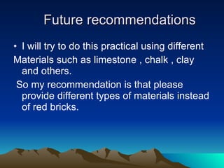 Future recommendations I will try to do this practical using different  Materials such as limestone , chalk , clay and others. So my recommendation is that please  provide different types of materials instead of red bricks.  