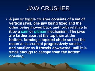 JAW CRUSHER A jaw or toggle crusher consists of a set of vertical jaws, one jaw being fixed and the other being moved back and forth relative to it by a  cam  or  pitman  mechanism. The jaws are farther apart at the top than at the bottom, forming a tapered chute so that the material is crushed progressively smaller and smaller as it travels downward until it is small enough to escape from the bottom opening.  