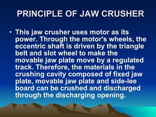 PRINCIPLE OF JAW CRUSHER This jaw crusher uses motor as its power. Through the motor's wheels, the eccentric shaft is driven by the triangle belt and slot wheel to make the movable jaw plate move by a regulated track. Therefore, the materials in the crushing cavity composed of fixed jaw plate, movable jaw plate and side-lee board can be crushed and discharged through the discharging opening.  