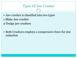 • Blake Jaw
Crusher
• In Blake jaw
crusher, the
swing jaw is
pivoted at upper
position, the
greatest amount
of motion is at
the bottom which
means less
choking
• Dodge Jaw
Crusher
• In dodge jaw
crusher, the
swing jaw is
pivoted at
bottom
position, it has
a greater
tendency to
choke
 