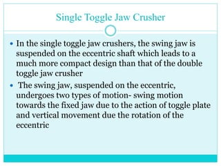• Single Toggle Jaw Crusher
• These both motions, when combined,
lead to an elliptical jaw motion.
This motion is useful as it assists
in pushing the particles through
the crushing chamber.
• This phenomena leads to higher
capacity of the single toggle jaw
crushers but it also results in
higher wear of the crushing jaws.
• These type of jaw crushers are
preferred for the crushing of
softer particles.
 