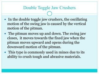 • Doge Jaw Crusher
• In the Dodge type jaw crushers, the
jaws are farther apart at the top
than at the bottom.
• which form a tapered chute so that
the material is crushed.
progressively smaller and smaller
as it travels downward until it is
small enough to escape from the
bottom opening.
 