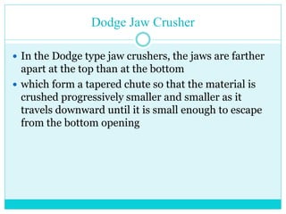 • Doge Jaw Crusher
• Greatest amount of motion is at the
top of V which leads to chocking.
• The Dodge jaw crusher has a
variable feed area and a fixed
discharge area which leads to
choking of the crusher.
• used only for laboratory purposes
and not for heavy duty operations.
 