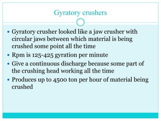 • Gyratory Crusher
• A gyratory crusher is similar in
basic concept to a jaw crusher,
consisting of a concave surface and
a conical head; both surfaces are
typically lined with manganese
steel surfaces.
• The inner cone has a slight
circular movement, but does not
rotate; the movement is generated
by an eccentric arrangement.
 