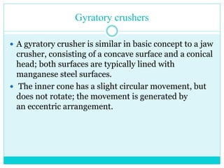 • Gyratory Crusher
• As with the jaw crusher, material
travels downward between the two
surfaces being progressively
crushed until it is small enough to
fall out through the gap between
the two surfaces.
 