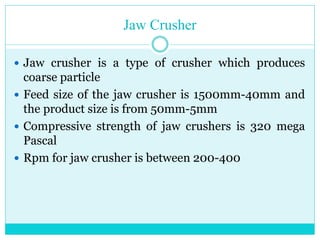 • Jaw Crusher
• Jaw crusher is a type of crusher
which produces coarse particle.
• Feed size of the jaw crusher is
1500mm-40mm and the product size is
from 50mm-5mm.
• Compressive strength of jaw
crushers is 320 mega Pascal.
• Rpm for jaw crusher is between 200-
400.
 