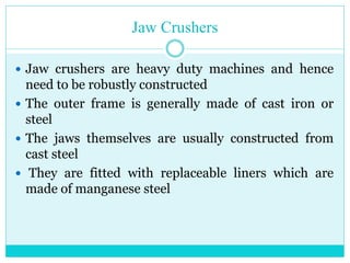 • Jaw Crushers
• Jaw crushers are heavy duty
machines and hence need to be
robustly constructed.
• The outer frame is generally made
of cast iron or steel.
• The jaws themselves are usually
constructed from cast steel.
• They are fitted with replaceable
liners which are made of manganese
steel.
 