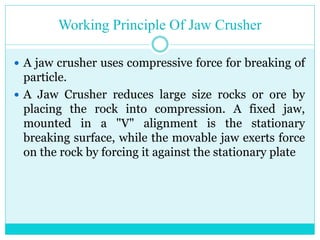 • Working Principle Of A Jaw
Crusher
• A jaw crusher uses compressive
force for breaking of particle.
• A Jaw Crusher reduces large size
rocks or ore by placing the rock
into compression. A fixed jaw,
mounted in a "V" alignment is the
stationary breaking surface, while
the movable jaw exerts force on the
rock by forcing it against the
stationary plate.
 
