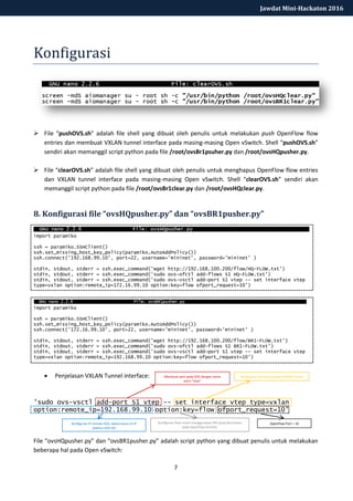 7
Jawdat Mini-Hackaton 2016
Konfigurasi
 File “pushOVS.sh” adalah file shell yang dibuat oleh penulis untuk melakukan push OpenFlow flow
entries dan membuat VXLAN tunnel interface pada masing-masing Open vSwitch. Shell “pushOVS.sh”
sendiri akan memanggil script python pada file /root/ovsBr1psuher.py dan /root/ovsHQpusher.py.
 File “clearOVS.sh” adalah file shell yang dibuat oleh penulis untuk menghapus OpenFlow flow entries
dan VXLAN tunnel interface pada masing-masing Open vSwitch. Shell “clearOVS.sh” sendiri akan
memanggil script python pada file /root/ovsBr1clear.py dan /root/ovsHQclear.py.
8. Konfigurasi file “ovsHQpusher.py” dan “ovsBR1pusher.py”
import paramiko
ssh = paramiko.SSHClient()
ssh.set_missing_host_key_policy(paramiko.AutoAddPolicy())
ssh.connect('192.168.99.10', port=22, username='mininet', password='mininet' )
stdin, stdout, stderr = ssh.exec_command('wget http://192.168.100.200/flow/HQ-FLOW.txt')
stdin, stdout, stderr = ssh.exec_command('sudo ovs-ofctl add-flows S1 HQ-FLOW.txt')
stdin, stdout, stderr = ssh.exec_command('sudo ovs-vsctl add-port S1 vtep -- set interface vtep
type=vxlan option:remote_ip=172.16.99.10 option:key=flow ofport_request=10’)
import paramiko
ssh = paramiko.SSHClient()
ssh.set_missing_host_key_policy(paramiko.AutoAddPolicy())
ssh.connect('172.16.99.10', port=22, username='mininet', password='mininet' )
stdin, stdout, stderr = ssh.exec_command('wget http://192.168.100.200/flow/BR1-FLOW.txt')
stdin, stdout, stderr = ssh.exec_command('sudo ovs-ofctl add-flows S1 BR1-FLOW.txt')
stdin, stdout, stderr = ssh.exec_command('sudo ovs-vsctl add-port S1 vtep -- set interface vtep
type=vxlan option:remote_ip=192.168.99.10 option:key=flow ofport_request=10')
 Penjelasan VXLAN Tunnel interface:
'sudo ovs-vsctl add-port S1 vtep -- set interface vtep type=vxlan
option:remote_ip=192.168.99.10 option:key=flow ofport_request=10'
File “ovsHQpusher.py” dan “ovsBR1pusher.py” adalah script python yang dibuat penulis untuk melakukan
beberapa hal pada Open vSwitch:
Membuat port pada OVS dengan nama
port=“vtep”
Konfigurasi interface sebagai VXLAN Tunnel
Konfigurasi IP remote OVS, dalam kasus ini IP
address OVS HQ
Konfigurasi flow untuk menggunakan VNI yang ditentukan
pada OpenFlow Eentries
OpenFlow Port = 10
 
