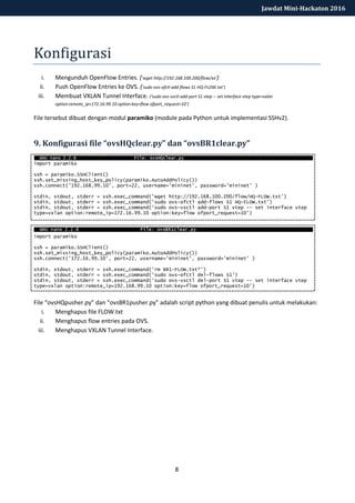 8
Jawdat Mini-Hackaton 2016
Konfigurasi
i. Mengunduh OpenFlow Entries. ('wget http://192.168.100.200/flow/xx’)
ii. Push OpenFlow Entries ke OVS. ('sudo ovs-ofctl add-flows S1 HQ-FLOW.txt’)
iii. Membuat VXLAN Tunnel Interface. ('sudo ovs-vsctl add-port S1 vtep -- set interface vtep type=vxlan
option:remote_ip=172.16.99.10 option:key=flow ofport_request=10’)
File tersebut dibuat dengan modul paramiko (module pada Python untuk implementasi SSHv2).
9. Konfigurasi file “ovsHQclear.py” dan “ovsBR1clear.py”
import paramiko
ssh = paramiko.SSHClient()
ssh.set_missing_host_key_policy(paramiko.AutoAddPolicy())
ssh.connect('192.168.99.10', port=22, username='mininet', password='mininet' )
stdin, stdout, stderr = ssh.exec_command('wget http://192.168.100.200/flow/HQ-FLOW.txt')
stdin, stdout, stderr = ssh.exec_command('sudo ovs-ofctl add-flows S1 HQ-FLOW.txt')
stdin, stdout, stderr = ssh.exec_command('sudo ovs-vsctl add-port S1 vtep -- set interface vtep
type=vxlan option:remote_ip=172.16.99.10 option:key=flow ofport_request=10’)
import paramiko
ssh = paramiko.SSHClient()
ssh.set_missing_host_key_policy(paramiko.AutoAddPolicy())
ssh.connect('172.16.99.10', port=22, username='mininet', password='mininet' )
stdin, stdout, stderr = ssh.exec_command('rm BR1-FLOW.txt*')
stdin, stdout, stderr = ssh.exec_command('sudo ovs-ofctl del-flows S1')
stdin, stdout, stderr = ssh.exec_command('sudo ovs-vsctl del-port S1 vtep -- set interface vtep
type=vxlan option:remote_ip=192.168.99.10 option:key=flow ofport_request=10')
File “ovsHQpusher.py” dan “ovsBR1pusher.py” adalah script python yang dibuat penulis untuk melakukan:
i. Menghapus file FLOW.txt
ii. Menghapus flow entries pada OVS.
iii. Menghapus VXLAN Tunnel Interface.
 