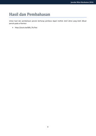 9
Jawdat Mini-Hackaton 2016
Hasil dan Pembahasan
Untuk hasil dan pembahasan penulis berharap pembaca dapat melihat short demo yang telah dibuat
penulis pada url berikut:
 https://youtu.be/BZB_7EuTtxo
.
 