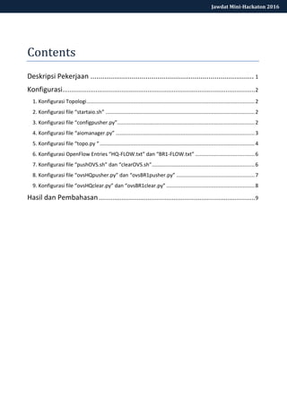 Jawdat Mini-Hackaton 2016
Contents
Deskripsi Pekerjaan ................................................................................... 1
Konfigurasi...............................................................................................................2
1. Konfigurasi Topologi....................................................................................................................2
2. Konfigurasi file “startaio.sh” .......................................................................................................2
3. Konfigurasi file “configpusher.py”...............................................................................................2
4. Konfigurasi file “aiomanager.py” ................................................................................................3
5. Konfigurasi file “topo.py “ ...........................................................................................................4
6. Konfigurasi OpenFlow Entries “HQ-FLOW.txt” dan “BR1-FLOW.txt” .........................................6
7. Konfigurasi file “pushOVS.sh” dan “clearOVS.sh”.......................................................................6
8. Konfigurasi file “ovsHQpusher.py” dan “ovsBR1pusher.py” ......................................................7
9. Konfigurasi file “ovsHQclear.py” dan “ovsBR1clear.py” .............................................................8
Hasil dan Pembahasan..........................................................................................9
 