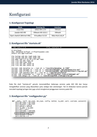 2
Jawdat Mini-Hackaton 2016
Konfigurasi
1. Konfigurasi Topologi
Node Running On Interface
Cisco IOU GNS3 VM 1.4.4 VMnet1
Jawdat AIO VM VMware WS 10.0.1 VMnet4
Open vSwitch (Mininet VM) VirtualBox 5.0.10 VBox Host only #
2. Konfigurasi file “startaio.sh”
Pada file shell “startaio.sh” penulis menonaktifkan beberapa services pada AIO VM dan hanya
mengaktifkan services yang dibutuhkan yaitu webgui dan aiomanager. Hal ini dilakukan karena penulis
merubah topologi jaringan dan juga untuk menghemat penggunaan memory pada VM.
3. Konfigurasi file “configpusher.py”
 