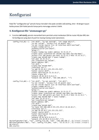 3
Jawdat Mini-Hackaton 2016
Konfigurasi
Pada file “configpusher.py” penulis hanya merubah nilai pada variable self.waiting_time = 5 dengan tujuan
ketika proses SSH Failed penulis hanya perlu menunggu selama 5 detik.
4. Konfigurasi file “aiomanager.py”
 Function def start(), penulis menambah baris perintah untuk melakukan SSH ke router HQ dan BR1 dan
list konfigurasi yang akan di push ke masing-masing router (provision).
config_list_HQ = [ "int e0/0", "ip nat outside", "int range e0/1-2",
"ip nat inside", "access-list 10 permit any",
"ip nat inside source list 10 interface e0/0 overload",
"crypto isakmp policy 1",
"authentication pre-share",
"group 1",
"crypto isakmp key KUNCI address 33.33.33.2",
"crypto ipsec transform-set SECURE esp-3des esp-sha-hmac",
"access-list 100 permit gre host 11.11.11.2 host 33.33.33.2",
"crypto map SECURE-MAP 1 ipsec-isakmp",
"set peer 33.33.33.2",
"set transform-set SECURE",
"match address 100",
"int e0/0 ",
"crypto map SECURE-MAP",
"interface tun 1",
"ip add 10.10.10.1 255.255.255.252",
"tunnel source e0/0",
"tunnel destination 33.33.33.2",
"router eigrp 10",
"network 10.10.10.0 0.0.0.3",
"network 192.168.99.0", "192.168.100.0", "!"]
config_list_BR1 = [ "int e0/0", "ip nat outside", "int e0/1",
"ip nat inside", "access-list 10 permit any",
"ip nat inside source list 10 interface e0/0 overload",
"crypto isakmp policy 1",
"authentication pre-share",
"group 1",
"crypto isakmp key KUNCI address 11.11.11.2",
"crypto ipsec transform-set SECURE esp-3des esp-sha-hmac",
"access-list 100 permit gre host 33.33.33.2 host 11.11.11.2 ",
"crypto map SECURE-MAP 1 ipsec-isakmp",
"set peer 11.11.11.2",
"set transform-set SECURE",
"match address 100",
"int e0/0 ",
"crypto map SECURE-MAP",
"ip route 192.168.100.0 255.255.255.0 10.10.10.1",
"interface tun 1",
"ip add 10.10.10.2 255.255.255.252",
"tunnel source e0/0",
"tunnel destination 11.11.11.2",
"router eigrp 10",
"network 10.10.10.0 0.0.0.3",
"network 172.16.99.0 0.0.0.255","!"]
HQ=ConfigPusher("HQ", "ios", config_list_HQ, "ssh", "192.168.100.1", 22,"cisco","cisco")
BR1=ConfigPusher("BR1", "ios", config_list_BR1, "ssh", "33.33.33.2", 22,"cisco","cisco")
HQ.start()
BR1.start()
 