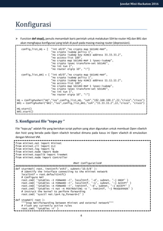 4
Jawdat Mini-Hackaton 2016
Konfigurasi
 Function def stop(), penulis menambah baris perintah untuk melakukan SSH ke router HQ dan BR1 dan
akan menghapus konfigurasi yang telah di push pada masing-masing router (deprovision).
config_list_HQ = [ "int e0/0","no crypto map SECURE-MAP",
"no crypto isakmp policy 1",
"no crypto isakmp key KUNCI address 33.33.33.2",
"no access-list 100",
"no crypto map SECURE-MAP 1 ipsec-isakmp",
"no crypto ipsec transform-set SECURE",
"no int tun 1",
"no router eigrp 10", "!"]
config_list_BR1 = [ "int e0/0","no crypto map SECURE-MAP",
"no crypto isakmp policy 1",
"no crypto isakmp key KUNCI address 11.11.11.2",
"no access-list 100",
"no crypto map SECURE-MAP 1 ipsec-isakmp",
"no crypto ipsec transform-set SECURE",
"no int tun 1",
"no router eigrp 10", "!"]
HQ = ConfigPusher("HQ","ios",config_list_HQ, "ssh","192.168.100.1",22,"cisco","cisco")
BR1 = ConfigPusher("BR1","ios",config_list_BR1,"ssh","33.33.33.2",22,"cisco", "cisco")
HQ.start()
BR1.start()
5. Konfigurasi file “topo.py “
File “topo.py” adalah file yang berisikan script python yang akan digunakan untuk membuat Open vSwitch
dan host yang berada pada Open vSwitch tersebut dimana pada kasus ini Open vSwitch di emulasikan
dengan Mininet VM.
from mininet.net import Mininet
from mininet.cli import CLI
from mininet.log import lg
from mininet.node import Node
from mininet.topolib import TreeNet
from mininet.node import Controller
#NAT Configuration#
########################################################################################
def startNAT( root, inetIntf='eth3', subnet='10.0/8' ):
# Identify the interface connecting to the mininet network
localIntf = root.defaultIntf()
# Configure NAT
root.cmd( 'iptables -I FORWARD -i', localIntf, '-d', subnet, '-j DROP' )
root.cmd( 'iptables -A FORWARD -i', localIntf, '-s', subnet, '-j ACCEPT' )
root.cmd( 'iptables -A FORWARD -i', inetIntf, '-d', subnet, '-j ACCEPT' )
root.cmd( 'iptables -t nat -A POSTROUTING -o ', inetIntf, '-j MASQUERADE' )
# Instruct the kernel to perform forwarding
root.cmd( 'sysctl net.ipv4.ip_forward=1' )
def stopNAT( root ):
"""Stop NAT/forwarding between Mininet and external network"""
# Flush any currently active rules
root.cmd( 'iptables -F' )
 