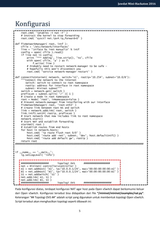 5
Jawdat Mini-Hackaton 2016
Konfigurasi
root.cmd( 'iptables -t nat -F' )
# Instruct the kernel to stop forwarding
root.cmd( 'sysctl net.ipv4.ip_forward=0' )
def fixNetworkManager( root, intf ):
cfile = '/etc/network/interfaces'
line = 'niface %s inet manualn' % intf
config = open( cfile ).read()
if line not in config:
print '*** Adding', line.strip(), 'to', cfile
with open( cfile, 'a' ) as f:
f.write( line )
# Probably need to restart network-manager to be safe -
# hopefully this won't disconnect you
root.cmd( 'service network-manager restart' )
def connectToInternet( network, switch='S1', rootip='10.254', subnet='10.0/8'):
"""Connect the network to the internet
switch: switch to connect to root namespace
rootip: address for interface in root namespace
subnet: Mininet subnet"""
switch = network.get( switch )
prefixLen = subnet.split( '/' )[ 1 ]
# Create a node in root namespace
root = Node( 'root', inNamespace=False )
# Prevent network-manager from interfering with our interface
fixNetworkManager( root, 'root-eth3' )
# Create link between root NS and switch
link = network.addLink( root, switch )
link.intf1.setIP( rootip, prefixLen )
# Start network that now includes link to root namespace
network.start()
# Start NAT and establish forwarding
startNAT( root )
# Establish routes from end hosts
for host in network.hosts:
host.cmd( 'ip route flush root 0/0' )
host.cmd( 'route add -net', subnet, 'dev', host.defaultIntf() )
host.cmd( 'route add default gw', rootip )
return root
########################################################################################
if __name__ == '__main__':
lg.setLogLevel( 'info')
################### Topologi OVS ##################
net = Mininet( controller=Controller )
A1 = net.addHost( 'A1', ip='10.0.0.1/24', mac='00:00:00:00:00:A1' )
B1 = net.addHost( 'B1', ip='10.0.0.1/24', mac='00:00:00:00:00:B1' )
S1 = net.addSwitch( 'S1' )
net.addLink( A1, S1 )
net.addLink( B1, S1 )
################### Topologi OVS ###################
Pada konfigurasi diatas, terdapat konfigurasi NAT agar host pada Open vSwitch dapat berkomunisi keluar
dari Open vSwitch. Konfigurasi tersebut bisa didapatkan dari file “/mininet/mininet/examples/nat.py”.
Keterangan “## Topologi OVS ##” adalah script yang digunakan untuk membentuk topologi Open vSwitch.
Script tersebut akan menghasilkan topologi seperti dibawah ini:
 