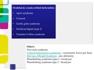 Orabital & cranio-orbital deformities
• Apert syndrome
• Crouzon
• Gorlin goltz syndrome
• Orofacial digital (type I)
• Treacher-Collins syndrome

Others
First arch syndrome
Cortical hyperostosis-syndactyly - asymmetric lower jaw bone
McCune-Albright Syndrome - jaw deformity
Waardenburg syndrome types I - broad jaw
Waardenburg syndrome type 2 - broad jaw

 