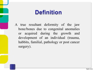 A true resultant deformity of the jaw
bone/bones due to congenital anomalies
or acquired during the growth and
development of an individual (trauma,
habbits, familial, pathology or post cancer
surgery).

 